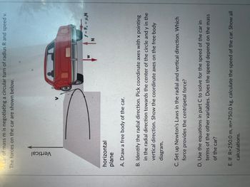 car of mass m is negotiating a circular turn of radius R and speed v.
The forces on the car are shown below.
Vertical
V
horizontal
plane
A. Draw a free body of the car.
W
f = F₁ = H₂N
B. Identify the radial direction. Pick coordinate axes with x pointing
in the radial direction towards the center of the circle and y in the
vertical direction. Show the coordinate axes on the free body
diagram.
C. Set up Newton's Laws in the radial and vertical direction. Which
force provides the centripetal force?
D. Use the equations in part C to solve for the speed of the car in
terms of the other variables. Does the speed depend on the mass
of the car?
E. If R=250.0 m, m=750.0 kg, calculate the speed of the car. Show all
calculations.