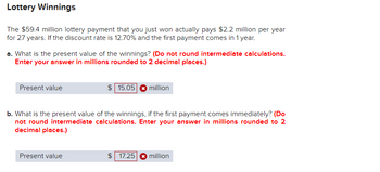 Lottery Winnings
The $59.4 million lottery payment that you just won actually pays $2.2 million per year
for 27 years. If the discount rate is 12.70% and the first payment comes in 1 year.
a. What is the present value of the winnings? (Do not round intermediate calculations.
Enter your answer in millions rounded to 2 decimal places.)
Present value
$15.05
million
b. What is the present value of the winnings, if the first payment comes immediately? (Do
not round intermediate calculations. Enter your answer in millions rounded to 2
decimal places.)
Present value
$ 17.25
million