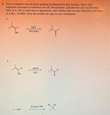 8. Give a complete curved arrow pushing mechanism for this reaction. Show ALL
important resonance contributors for all intermediates. Indicate the Lewis acid/Lewis
base (LA, LB) at each step as appropriate, and whether they are also Brønsted acids/bases
(LA/BA, LB,BB). Give the number of steps in your mechanism.
a.
b.
C.
OH
OH
H₂O
HCI (cat.)
NaOH
H₂O
Excess HBr
L
O
Br Bri
BrX