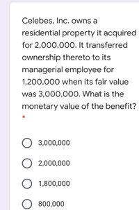 Celebes, Inc. owns a
residential property it acquired
for 2,000,00O. It transferred
ownership thereto to its
managerial employee for
1,200,000 when its fair value
was 3,000,000. What is the
monetary value of the benefit?
3,000,000
O 2,000,000
O 1,800,000
800,000
