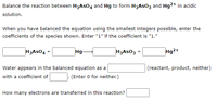 Balance the reaction between H3ASO4 and Hg to form H3ASO3 and Hg2+ in acidic
solution.
When you have balanced the equation using the smallest integers possible, enter the
coefficients of the species shown. Enter "1" if the coefficient is "1."
H3ASO4 +
Hg-
H3ASO3 +
Hg2+
Water appears in the balanced equation as a
(reactant, product, neither)
with a coefficient of
(Enter 0 for neither.)
How many electrons are transferred in this reaction?