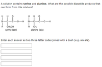 A solution contains serine and alanine. What are the possible dipeptide products that
can form from this mixture?
H
H
H
H
N
C
-H
N
C
O-H
H
CH₂OH
H
CH3
serine (ser)
alanine (ala)
Enter each answer as two three-letter codes joined with a dash (e.g. ala-ala).