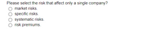 Please select the risk that affect only a single company?
market risks.
specific risks.
systematic risks.
risk premiums.
