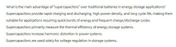 What is the main advantage of "supercapacitors" over traditional batteries in energy storage applications?
Supercapacitors provide rapid charging and discharging, high power density, and long cycle life, making them
suitable for applications requiring quick bursts of energy and frequent charge/discharge cycles.
Supercapacitors primarily measure the thermal efficiency of energy storage systems.
Supercapacitors increase harmonic distortion in power systems.
Supercapacitors are used solely for voltage regulation in storage systems.