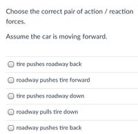 Choose the correct pair of action / reaction
forces.
Assume the car is moving forward.
O tire pushes roadway back
roadway pushes tire forward
O tire pushes roadway down
O roadway pulls tire down
O roadway pushes tire back
