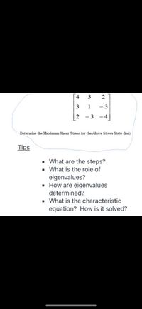 ## Determining Maximum Shear Stress for a Given Stress State

### Stress Matrix

The stress state is represented by the following matrix:

\[
\begin{bmatrix}
4 & 3 & 2 \\
3 & 1 & -3 \\
2 & -3 & -4
\end{bmatrix}
\]

### Objective

Determine the Maximum Shear Stress for the above stress state (ksi).

### Tips for Problem Solving

- **What are the steps?**
  - Understand the physical problem and set up the mathematical representation.
  - Identify the stress matrix and ensure it corresponds to the system or body under analysis.
  - Determine the eigenvalues of the matrix to find the principal stresses.
  - Calculate the maximum shear stress using the principal stresses.

- **What is the role of eigenvalues?**
  - Eigenvalues of the stress matrix represent the principal stresses in the material.
  - They indicate the magnitudes of stress on principal planes where shear stress is zero.

- **How are eigenvalues determined?**
  - Eigenvalues are calculated from the stress matrix by solving the characteristic equation.

- **What is the characteristic equation? How is it solved?**
  - The characteristic equation is derived by subtracting \(\lambda\) (eigenvalue) times the identity matrix from the stress matrix and setting the determinant to zero.
  - Solve this polynomial equation to obtain the eigenvalues.

These steps and concepts will guide you in analyzing the stress state using the matrix and understanding the material's mechanical response.