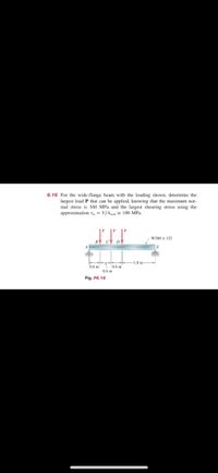 6.16 For the wide-flange beam with the loading shown, determine the
largest load P that can be applied, knowing that the maximum nor-
mal stress is 160 MPa and the largest shearing stress using the
approximation T = V/A is 100 MPa.
W360 x 122
1.8 m
0.6 m
0.6 m
0.6 m
Fig. P6.16
