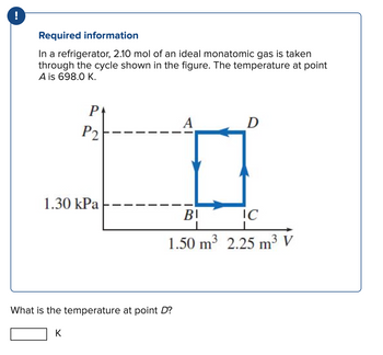 Required information
In a refrigerator, 2.10 mol of an ideal monatomic gas is taken
through the cycle shown in the figure. The temperature at point
A is 698.0 K.
P
P2
1.30 kPa
K
What is the temperature at point D?
D
BI
IC
1.50 m³ 2.25 m³ V