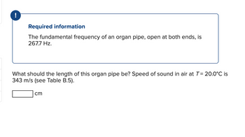 Required information
The fundamental frequency of an organ pipe, open at both ends, is
267.7 Hz.
What should the length of this organ pipe be? Speed of sound in air at T = 20.0°C is
343 m/s (see Table B.5).
cm