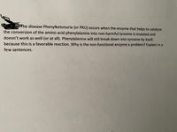 Rhe disease Phenylketonuria (or PKU) occurs when the enzyme that helps to catalyze
the conversion of the amino acid phenylalanine into non-harmful tyrosine is mutated and
doesn't work as well (or at all). Phenylalanine will still break down into tyrosine by itself,
because this is a favorable reaction. Why is the non-functional enzyme a problem? Explain in a
few sentences.
