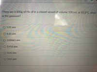 There are 0.500g of He of in a closed vessel of volume 500.mL at 50.0°C, what
is the pressure?
O 1.03 atm
O 6.63 atm
O 0.00663 atm
O 0.410 atm
O 4.10 atm
O 2.65 atm
