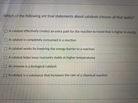 Which of the following are true statements about catalysts (choose all that apply)?
O A catalyst effectively creates an extra path for the reaction to travel that is higher in energy
O A catalyst is completely consumed in a reaction
O A catalyst works by lowering the energy barrier to a reaction
O A catalyst helps keep reactants stable at higher temperatures
O An enzyme is a biological catalyst
O A catalyst is a substance that increases the rate of a chemical reaction
