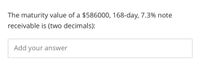 The maturity value of a $586000, 168-day, 7.3% note
receivable is (two decimals):
Add your answer
