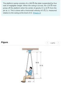 **Description of the Platform Swing System**

The platform swing system comprises a 190-pound flat plate suspended by four rods of negligible weight. When stationary, a 170-pound individual exits the platform. The person's center of gravity, labeled as point \( G \), is 10 feet from the pivot at \( A \). Their exit involves moving horizontally at 5 feet per second relative to the platform, measured at the level of \( G \). [Figure 1]

---

**Figure Explanation**

The illustration (Figure 1) displays a side view of the swing setup:

- The system is anchored at the top by a point labeled \( A \).
- A person is seated at one end of the swing, 11 feet from \( A \) vertically, and 4 feet horizontally.
- The center of gravity \( G \) is shown 10 feet directly below \( A \) when the swing is at rest. The illustration provides a clear depiction of these labeled measurements. 

This setup provides a practical example for studying dynamics and biomechanics in educational settings.