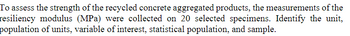 To assess the strength of the recycled concrete aggregated products, the measurements of the
resiliency modulus (MPa) were collected on 20 selected specimens. Identify the unit,
population of units, variable of interest, statistical population, and sample.