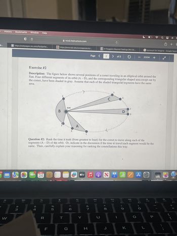 59
History
W
Bookmarks Window Help
S https://webpages.scu.edu/ftp/lgarbe...
#3
20
$
4
SEP
24
R
F
%
https://www.bpi.edu/ourpages/auto/...
5
B
rccd.instructure.com
Exercise #2
Description: The figure below shows several positions of a comet traveling in an elliptical orbit around the
Sun. Four different segments of its orbit (A-D), and the corresponding triangular shaped area swept out by
the comet, have been shaded in gray. Assume that each of the shaded triangular segments have the same
area.
2
T
SUN
2
6
m
Page
tv ♫
Y
Question #2: Rank the time it took (from greatest to least) for the comet to move along each of the
segments (A - D) of the orbit. Or, indicate in the discussion if the time to travel each segment would be the
same. Then, carefully explain your reasoning for ranking the constellations this way.
7
H
P7
Vr Ruggiero Beyond Feelings 9th Edi...
5
2 > of 3
←---
C
C
2
* 00
水
8
D
1
O
9
1
1 . Z
K
2
1
A
synonym for imagine - Google Searc
ZOOM +
+ | ✔ |
+
F10
✪
S
L