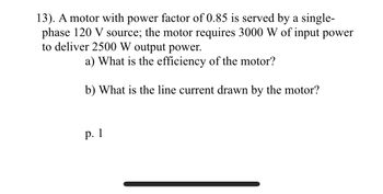 13). A motor with power factor of 0.85 is served by a single-
phase 120 V source; the motor requires 3000 W of input power
to deliver 2500 W output power.
a) What is the efficiency of the motor?
b) What is the line current drawn by the motor?
p. 1