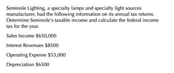 Seminole Lighting, a specialty lamps and specialty light sources
manufacturer, had the following information on its annual tax returns.
Determine Seminole's taxable income and calculate the federal income
tax for the year.
Sales Income $650,000
Interest Revenues $8500
Operating Expense $53,000
Depreciation $6500