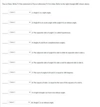 True or False. Write Tif the statement is True or otherwise Fif it is false. Refer to the right triangle ABC shown above.
[ Select )
1. Angle C is a right angle.
[ Select]
2. Angle B is an acute angle while angle A is an obtuse angle.
[ Select]
3. The opposite side of angle C is called hypotenuse.
[ Select)
v 4. Angles A and B are complementary angles.
[ Select ]
v 5. The adjacent side of angle B is side b while its opposite side is side a.
[ Select]
v 6. The opposite side of angle A is side a and its adjacent side is side b.
[ Select]
7. The sum of angles A, B and C is equal to 180 degrees.
[ Select ]
8. The square of side c is equal to the sum of the squares of a and b.
[ Select ]
9. A right triangle can have one obtuse angle.
[ Select ]
10. Angle C is an obtuse angle.
>
