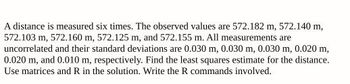 A distance is measured six times. The observed values are 572.182 m, 572.140 m,
572.103 m, 572.160 m, 572.125 m, and 572.155 m. All measurements are
uncorrelated and their standard deviations are 0.030 m, 0.030 m, 0.030 m, 0.020 m,
0.020 m, and 0.010 m, respectively. Find the least squares estimate for the distance.
Use matrices and R in the solution. Write the R commands involved.