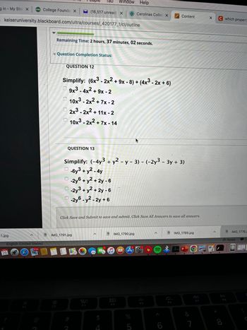 ### Polynomial Simplification Exercise

**Remaining Time:** 2 hours, 37 minutes, 02 seconds.

#### Question 12

**Simplify: (6x³ - 2x² + 9x - 8) + (4x³ - 2x + 6)**

Choose the correct simplified expression:

- [ ] 9x³ - 4x² + 9x - 2
- [ ] 10x³ - 2x² + 7x - 2
- [ ] 2x³ - 2x² + 11x - 2
- [ ] 10x³ - 2x² + 7x - 14

#### Question 13

**Simplify: (-4y³ + y² - y - 3) - (-2y³ - 3y + 3)**

Choose the correct simplified expression:

- [ ] -6y³ + y² - 4y
- [ ] -2y⁶ + y² + 2y - 6
- [ ] -2y³ + y² + 2y - 6
- [ ] -2y⁶ - y² - 2y + 6

**Instructions:**

- Click "Save and Submit" to save and submit your answers.
- Click "Save All Answers" to save all your answers.