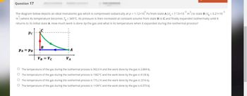 Question 17
The diagram below depicts an ideal monatomic gas which is compressed isobarically at p = 1.12×10° Pa from state A (VA= 7.13×10³ m³) to state B (Vg = 3.21×10
m) where its temperature becomes T = 349°C. Its pressure is then increased at constant volume from state B to C and finally expanded isothermally until it
returns to its initial state A. How much work is done by the gas and what is its temperature when it expanded during the isothermal process?
Pc
B
PA PB
VB = VC
VA
The temperature of the gas during the isothermal process is 502.0 K and the work done by the gas is 2.869 kJ.
O The temperature of the gas during the isothermal process is 1382°C and the work done by the gas is 4128 kJ.
O The temperature of the gas during the isothermal process is 775.2 K and the work done by the gas is 2316 kJ.
O The temperature of the gas during the isothermal process is 1109°C and the work done by the gas is 6.373 kJ.