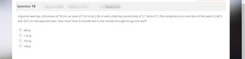Question 16
A granite wall has a thickness of 78 cm, an area of 7.33 m by 2.85 m and a thermal conductivity of 2.1 W/(m C°). The temperature on one face of the wall is 2.48°C
and 26°C on the opposite face. How much heat is transferred in one minute through the granite wall?
O
899 kJ
O
1.32 KJ
O 79.4 kJ
O 794 kJ
