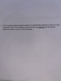 Of 254 randomly selected medical students, 25 said that they planned to work in a rural
community. Find a 95% confidence interval for the true proportion of all medical
students who plan to work in a rural community.
