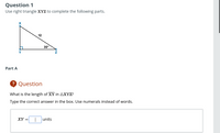 Question 1
Use right triangle XYZ to complete the following parts.
12
30°
Y
Part A
? Question
What is the length of XY in AXYZ?
Type the correct answer in the box. Use numerals instead of words.
XY =
units
