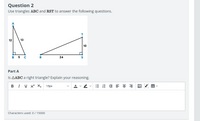 Question 2
Use triangles ABC and RST to answer the following questions.
12
13
10
B
5 C
R
24
Part A
Is AABC a right triangle? Explain your reasoning.
BI U X² X2
15px
:= E E E = =
Characters used: 0/ 15000
