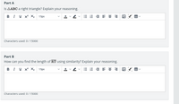 Part A
Is AABC a right triangle? Explain your reasoning.
B I U X X2
15px
E E E E = =
Characters used: 0 / 15000
Part B
How can you find the length of RT using similarity? Explain your reasoning.
BI U X X2
15px
A v v
E E E E = = E V B
Characters used: 0/ 15000
