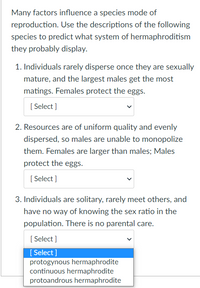 Many factors influence a species mode of
reproduction. Use the descriptions of the following
species to predict what system of hermaphroditism
they probably display.
1. Individuals rarely disperse once they are sexually
mature, and the largest males get the most
matings. Females protect the eggs.
[Select]
2. Resources are of uniform quality and evenly
dispersed, so males are unable to monopolize
them. Females are larger than males; Males
protect the eggs.
[Select]
3. Individuals are solitary, rarely meet others, and
have no way of knowing the sex ratio in the
population. There is no parental care.
[Select]
[Select]
protogynous hermaphrodite
continuous hermaphrodite
protoandrous hermaphrodite