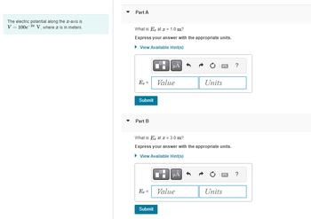 The electric potential along the z-axis is
V = 100e-2 V, where x is in meters.
Part A
What is E at x = 1.0 m?
Express your answer with the appropriate units.
View Available Hint(s)
E₂ =
Submit
Part B
μÀ
Value
Submit
What is E at x = 3.0 m?
Express your answer with the appropriate units.
▸ View Available Hint(s)
HA
E₁ = Value
Box ?
Units
B
Units
?