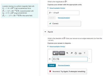 A proton moving in a uniform magnetic field with
₁1.18 x10 m/s experiences force
F₁1.27 x10-16 N. A second proton with
₂2.13 x10 m/s experiences
F₂3.71 x10-16 & N in the same field.
What is the magnitude of B?
Express your answer with the appropriate units.
▸ View Available Hint(s)
B = 1.28 mT
Submit
Correct
Part B
Previous Answers
What is the direction of B? Give your answer as an angle measured ccw from the
+x-axis.
Express your answer in degrees.
▸ View Available Hint(s)
Submit
197| ΑΣΦ
0= 33.58
Previous Answers
B
?
X Incorrect; Try Again; 8 attempts remaining
D