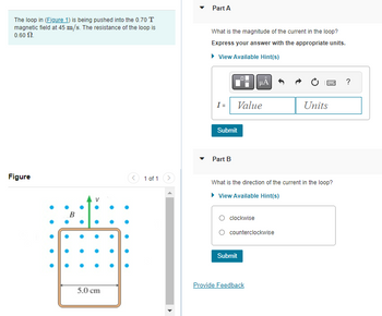 The loop in (Figure 1) is being pushed into the 0.70 T
magnetic field at 45 m/s. The resistance of the loop is
0.60 $2.
Figure
B
5.0 cm
1 of 1
Part A
What is the magnitude of the current in the loop?
Express your answer with the appropriate units.
▸ View Available Hint(s)
I =
Submit
Part B
Value
clockwise
μÃ
What is the direction of the current in the loop?
▸ View Available Hint(s)
counterclockwise
Submit
Provide Feedback
By ?
Units