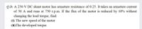 Q.3: A 250 V DC shunt motor has armature resistance of 0.25. It takes an armature current
of 50 A and runs at 750 r.p.m. If the flux of the motor is reduced by 10% without
changing the load torque, find:
(i) The new speed of the motor
(ii)The developed torque.
