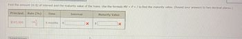 **Calculating Interest and Maturity Value of Loans**

**Problem Statement:**

Find the amount (in dollars) of interest and the maturity value of the loans. Use the formula \(MV = P + I\) to find the maturity value. (Round your answers to two decimal places.)

**Information Provided:**

- **Principal:** $145,000
- **Rate (%):** \(14 \frac{1}{2}\)
- **Time:** 8 months

**Solution Fields:**

- **Interest ($):** [Text box for input]
- **Maturity Value ($):** [Text box for input]

**Instructions:**

1. Calculate the interest using the given principal, rate, and time.
2. Determine the maturity value using the formula \(MV = P + I\).
3. Enter the calculated values in the corresponding fields and round your answers to two decimal places before submission.

**Submit Answer**

**Note:** This exercise focuses on applying the formula to real-world loan scenarios, aiding in the understanding of financial calculations.