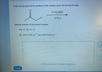 Draw the structure of the product of the reaction given the IR and MS data.
i
Spectral analysis of the product reveals:
MS: M88, M-15
i) CH MgBr
Check
ii) HO
IR: 3600-3200 cm and 2950-2850 cm
-1
Click and drag to start drawing a