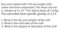 Dry soil is mixed with 19% by weight with
water and then compacted. The moist soil has
a volume of 1x 10 3 m3 and a mass of 1.6 kg.
The soil solids have specific gravity of 2.72.
1. What is the dry unit weight of the soil?
2. What is the void ratio of the soil?
3. What is the degree of saturation of the soil?
