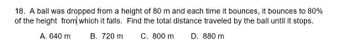 18. A ball was dropped from a height of 80 m and each time it bounces, it bounces to 80%
of the height from which it falls. Find the total distance traveled by the ball until it stops.
A. 640 m
B. 720 m
C. 800 m
D. 880 m