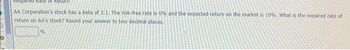 Required Rate of Re
AA Corporation's stock has a beta of 2.1. The risk-free rate is 6% and the expected return on the market is 10%. What is the required rate of
return on AA's stock? Round your answer to two decimal places.
%