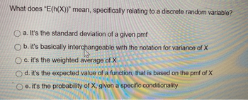 What does "E(h(X))" mean, specifically relating to a discrete random variable?
Oa. It's the standard deviation of a given pmf
Ob. it's basically interchangeable with the notation for variance of X
Oc. it's the weighted average of X
Od. it's the expected value of a function, that is based on the pmf of X
Oe. it's the probability of X, given a specific conditionality