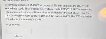 A company just issued $140000 of perpetual 9% debt and used the proceeds to
repurchase stock. The company expects to generate 121000 of EBIT in perpetuity.
The company distributes all its earnings as dividends at the end of each year. The
firm's unlevered cost of capital is 10% and the tax rate is 40%. Use FTE to calculate
the value of the company's equity.
Your Answer:
Answer