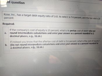 ont question
Kose, Inc., has a target debt-equity ratio of 1.63. Its WACC is 7.4 percent, and the tax rate is 25
percent.
Required:
If the company's cost of equity is 15 percent, what is its pretax cost of debt? (Do not
round Intermediate calculations and enter your answer as a percent rounded to 2
decimal places, e.g., 3216.)
a.
b.
If instead you know that the aftertax cost of debt is 5.6 percent, what is the cost of equity?
(Do not round Intermediate calculations and enter your answer as a percent rounded to
2 decimal places, e.g., 3216.)