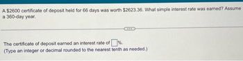 A $2600 certificate of deposit held for 66 days was worth $2623.36. What simple interest rate was earned? Assume
a 360-day year.
The certificate of deposit earned an interest rate of %.
(Type an integer or decimal rounded to the nearest tenth as needed.)