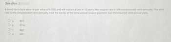 Question 3
A bond has a face value or par value of $1000 and will mature at par in 10 years. The coupon rate is 10% compounded semi-annually. The yield
rate is 8% compounded semi-annually. Find the excess of the semi-annual coupon payment over the required semi-annual yield.
O a $10
Ob
$100
Ос
$20
Od
$80