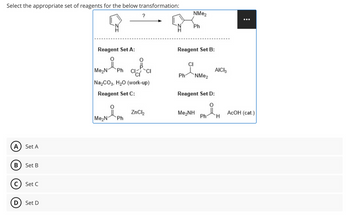 Select the appropriate set of reagents for the below transformation:
?
NMe2
A
Set A
B
Set B
C) Set C
D
Set D
Ph
Reagent Set A:
Reagent Set B:
CI
Me₂N Ph CICI
AICI 3
Ph
NMe2
Na2CO3, H₂O (work-up)
Reagent Set C:
Reagent Set D:
요
ZnCl2
Me,NH
AcOH (cat.)
Ph
H
Me₂N
Ph