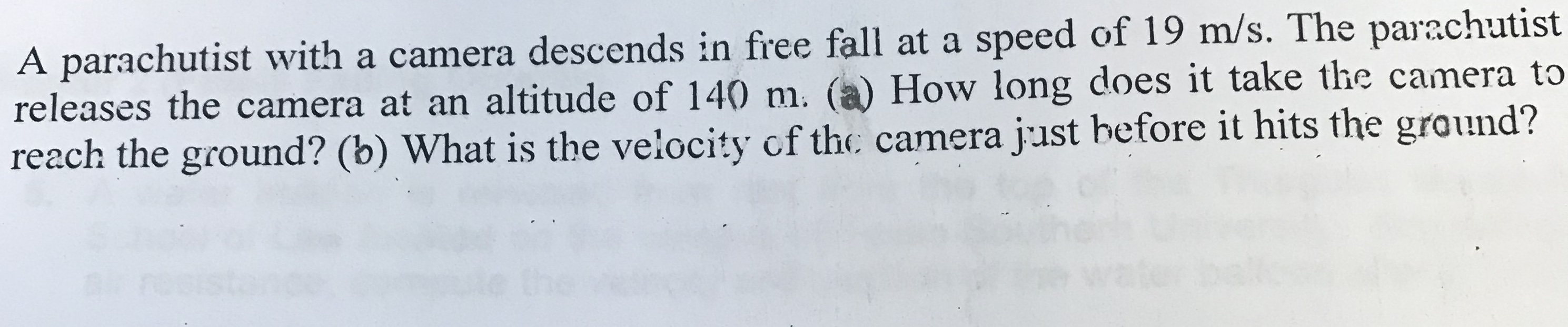 A parachutist with a camera descends in firee fall at a speed of 19 m/s. The parachutist
releases the camera at an altitude of 140 m. (a) How long does it take the camera to
reach the ground? (b) What is the velocity cf the camera just hefore it hits the ground?
