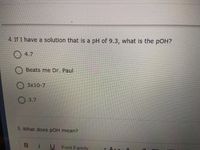 4. If I have a solution that is a pH of 9.3, what is the pOH?
4.7
Beats me Dr. Paul
3x10-7
O 3.7
5. What does pOH mean?
Bi
Font Family
