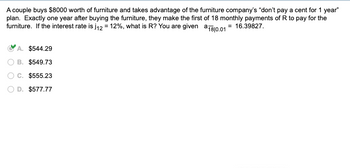 A couple buys $8000 worth of furniture and takes advantage of the furniture company's "don't pay a cent for 1 year"
plan. Exactly one year after buying the furniture, they make the first of 18 monthly payments of R to pay for the
furniture. If the interest rate is 12 = 12%, what is R? You are given a1810.01 = 16.39827.
A. $544.29
B. $549.73
C. $555.23
D. $577.77